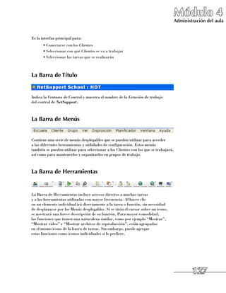 Módulo 4
                                                                                       Administración del aula


Es la interfaz principal para:
      •	Conectarse con los Clientes
      •	Seleccionar con qué Clientes se va a trabajar
      •	Seleccionar las tareas que se realizarán



La Barra de Título


Indica la Ventana de Control y muestra el nombre de la Estación de trabajo
del control de NetSupport.



La Barra de Menús


Contiene una serie de menús desplegables que se pueden utilizar para acceder 	
a las diferentes herramientas y utilidades de configuración. Estos menús 	
también se pueden utilizar para seleccionar a los Clientes con los que se trabajará,
así como para mantenerlos y organizarlos en grupos de trabajo.



La Barra de Herramientas


La Barra de Herramientas incluye accesos directos a muchas tareas 	
y a las herramientas utilizadas con mayor frecuencia. Al hacer clic 	
en un elemento individual irá directamente a la tarea o función, sin necesidad 	
de desplazarse por los Menús desplegables. Si se sitúa el cursor sobre un icono, 	
se mostrará una breve descripción de su función. Para mayor comodidad, 	
las funciones que tienen una naturaleza similar, como por ejemplo “Mostrar”,
“Mostrar video” y “Mostrar archivos de reproducción”, están agrupadas 	
en el mismo icono de la barra de tareas. Sin embargo, puede agregar 	
estas funciones como iconos individuales si lo prefiere.




                                                                                               127
 