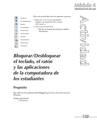 Módulo 4
                                                                                   Administración del aula


                           Para esta acción elija entre las siguientes opciones:
                           1.	Haga clic en los iconos individuales 	
                              situados a la izquierda de la ventana 	
                              del Control o,
                           2.	Seleccione el menú“Ver”.
                                  •	Dé clic en el modo deseado para cambiar 	
                                    del anterior:




Bloquear/Desbloquear
el teclado, el ratón
y las aplicaciones
de la computadora de
los estudiantes
Propósito
Que utilice las herramientas del NetSupport para elevar el nivel de atención 	
del grupo.
Tiempo aproximado:
     •	30 minutos




                                                                                           129
 