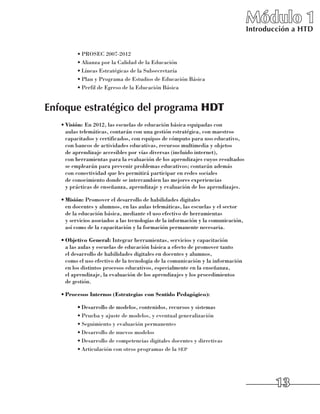 Módulo 1
                                                                                  Introducción a HTD


          •	PROSEC 2007-2012
          •	Alianza por la Calidad de la Educación
          •	Líneas Estratégicas de la Subsecretaría
          •	Plan y Programa de Estudios de Educación Básica
          •	Perfil de Egreso de la Educación Básica


Enfoque estratégico del programa HDT
   •	Visión: En 2012, las escuelas de educación básica equipadas con
     aulas telemáticas, contarán con una gestión estratégica, con maestros
     capacitados y certificados, con equipos de cómputo para uso educativo,
     con bancos de actividades educativas, recursos multimedia y objetos 	
     de aprendizaje accesibles por vías diversas (incluido internet), 	
     con herramientas para la evaluación de los aprendizajes cuyos resultados
     se emplearán para prevenir problemas educativos; contarán además 	
     con conectividad que les permitirá participar en redes sociales 	
     de conocimiento donde se intercambien las mejores experiencias 	
     y prácticas de enseñanza, aprendizaje y evaluación de los aprendizajes.

   •	Misión: Promover el desarrollo de habilidades digitales 	
     en docentes y alumnos, en las aulas telemáticas, las escuelas y el sector 	
     de la educación básica, mediante el uso efectivo de herramientas 	
     y servicios asociados a las tecnologías de la información y la comunicación, 	
     así como de la capacitación y la formación permanente necesaria.

   •	Objetivo General: Integrar herramientas, servicios y capacitación 	
     a las aulas y escuelas de educación básica a efecto de promover tanto 	
     el desarrollo de habilidades digitales en docentes y alumnos, 	
     como el uso efectivo de la tecnología de la comunicación y la información
     en los distintos procesos educativos, especialmente en la enseñanza, 	
     el aprendizaje, la evaluación de los aprendizajes y los procedimientos 	
     de gestión.

   •	Procesos Internos (Estrategias con Sentido Pedagógico):

          •	Desarrollo de modelos, contenidos, recursos y sistemas
          •	Prueba y ajuste de modelos, y eventual generalización
          •	Seguimiento y evaluación permanentes
          •	Desarrollo de nuevos modelos
          •	Desarrollo de competencias digitales docentes y directivas
          •	Articulación con otros programas de la sep




                                                                                          13
 