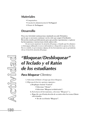 Materiales
             •	Computadora
             •	Consola de administración de NetSupport
             •	Cliente de NetSupport


      Desarrollo
      Para esta Actividad continuaremos simulando un aula Telemática 	
      por lo que es necesario continuar con los roles que asignó el facilitador. 	
      Recuerda rotarlos periódicamente para que puedas experimentar y explorar 	
      las herramientas e instrucciones desde ambos roles.
             Es necesario mantener la atención del grupo, evitando que los alumnos 	
      se distraigan utilizando recursos informáticos o dispositivos ajenos a la clase. 	
      En ese sentido, te presentamos algunas de las herramientas que te permitirán
      elevar el nivel de atención del grupo.




      “Bloquear/Desbloquear”
      el Teclado y el Ratón
      de los estudiantes
      Para bloquear Clientes:
            1.	Seleccione el Cliente o Grupo que desee bloquear.
            2.	Elija una de las tres opciones siguientes:
                   a.Despliegue el menú “Control”.
                           •	Seleccione “Cliente”.
                           •	Seleccione “Bloquear teclado/ratón”;
                   b.	En la barra de herramientas, seleccione “Bloquear” o,
                   c.	Haga clic con el botón derecho de su ratón sobre los iconos Cliente
                      seleccionados.
                           •	 De clic en el botón “Bloquear”.




130
 