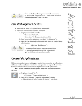 Módulo 4
                                                                                      Administración del aula


                     Como resultado, de forma predeterminada se mostrará 	
                     un gráfico en la computadora del Cliente que le informará
                     que ha bloqueado su ratón o teclado.



Para desbloquear Clientes:
      1.	Seleccione el Cliente o Grupo que desee desbloquear.
      2.	Seleccione una de las tres opciones siguientes:
             a.	Despliegue el menú “Control”.
                     •	 Seleccione “Cliente”.
                     •	 Seleccione “Desbloquear teclado/ratón”.
             b.	En la barra de herramientas, seleccione “Desbloquear” o,
             c.	Haga clic con el botón derecho de su ratón sobre los iconos Cliente
                seleccionados.
                       •	        Seleccione “Desbloquear”.

                      De forma predeterminada se mostrará un gráfico 	
                      en la computadora del Cliente que le informará 	
                      que ha desbloqueado su ratón o teclado.



Control de Aplicaciones
El Control de aplicaciones se utiliza para monitorizar y controlar las aplicaciones
utilizadas por los estudiantes conectados, como guardar un registro de la sesión.
Con este control, el Tutor puede autorizar y limitar el uso de aplicaciones.
       Para acceder al Control de aplicaciones, seleccione una de las siguientes
opciones:
            a.	Despliegue el menú “Ver”.
                    •	Seleccione “Vista de aplicaciones” o,
            b.	Haga clic en el icono “Control de aplicaciones” situado 	
               en el lado izquierdo de la Ventana de Control y seleccione:




                                                                                              131
 