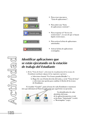 •	 Para crear una nueva 	
                                               “Lista de aplicaciones”.


                                            •	 Para abrir una “Lista 	
                                               de aplicaciones existente”.


                                            •	 Para reajustar al “Acceso sin
                                               restricciones”, en caso de que se hayan
                                               fijado restricciones.

                                            •	 Para activar la lista de aplicaciones
                                               autorizadas.


                                            •	 Activar la lista de aplicaciones
                                               restringidas.




      Identificar aplicaciones que
      se están ejecutando en la estación
      de trabajo del Estudiante
            1.	De la “Vista de Lista”, seleccione la visualización de los iconos de
               Estudiante mediante alguna de las siguientes opciones:
                   a.	Seleccione el menú “Ver Iconos grandes/Detalles” o,
                   b.	Haga clic con el botón derecho del ratón, y en la “Vista de Lista” 	
                      y seleccione una opción para cambiar el diseño de los iconos 	
                      de Estudiante.

            Si visualizó “Grande”, junto al icono de cada Estudiante se mostrará 	
      otro que informará al Tutor la aplicación que aquel tiene en ejecución.
                                                        Un identificador de color 	
                                                   alrededor del icono 	
                                                   de la aplicación muestra si está 	
                                                   en las listas “Autorizada” (verde) 	
                                                   o “Restringidas” (rojo).




132
 