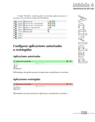 Módulo 4
                                                                                  Administración del aula


      Si eligió “Detalles”, también podrá ver las demás aplicaciones que se
ejecutan en la estación de trabajo del Estudiante.




Configurar aplicaciones autorizadas
o restringidas

Aplicaciones autorizadas




El Estudiante sólo podrá ejecutar las aplicaciones especificadas en esta lista.



Aplicaciones restringidas




El Estudiante no puede ejecutar las aplicaciones especificadas en esta lista.




                                                                                          133
 