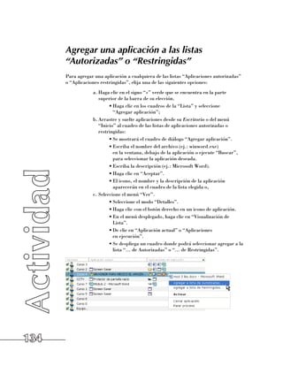 Agregar una aplicación a las listas
      “Autorizadas” o “Restringidas”
      Para agregar una aplicación a cualquiera de las listas “Aplicaciones autorizadas”
      o “Aplicaciones restringidas”, elija una de las siguientes opciones:
                  a.	Haga clic en el signo “+” verde que se encuentra en la parte
                     superior de la barra de su elección.
                          •	Haga clic en los cuadros de la “Lista” y seleccione 	
                            “Agregar aplicación”;
                  b.	Arrastre y suelte aplicaciones desde su Escritorio o del menú
                     “Inicio” al cuadro de las listas de aplicaciones autorizadas o
                     restringidas:
                          •	Se mostrará el cuadro de diálogo “Agregar aplicación”.
                          •	Escriba el nombre del archivo (ej.: winword.exe) 	
                            en la ventana, debajo de la aplicación o ejecute “Buscar”,
                            para seleccionar la aplicación deseada.
                          •	Escriba la descripción (ej.: Microsoft Word).
                          •	Haga clic en “Aceptar”.
                          •	El icono, el nombre y la descripción de la aplicación
                            aparecerán en el cuadro de la lista elegida o,
                  c.	Seleccione el menú “Ver”.
                          •	Seleccione el modo “Detalles”.
                          •	Haga clic con el botón derecho en un icono de aplicación.
                          •	En el menú desplegado, haga clic en “Visualización de
                            Lista”.
                          •	De clic en “Aplicación actual” o “Aplicaciones 	
                            en ejecución”.
                          •	Se despliega un cuadro donde podrá seleccionar agregar a la
                            lista “... de Autorizadas” o “... de Restringidas”.




134
 