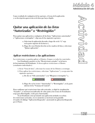 Módulo 4
                                                                                        Administración del aula


Como resultado de cualquiera de las opciones, el icono de la aplicación 	
y su descripción aparecerán en la lista que haya elegido.




Quitar una aplicación de las listas
“Autorizadas” o “Restringidas”
Para quitar una aplicación a cualquiera de las listas “Aplicaciones autorizadas” 	
o “Aplicaciones restringidas”, elija una de las siguientes opciones:
            a.	Seleccione la aplicación deseada y haga clic en la “x” roja 	
               en la parte superior de la barra o,
            b.	Haga clic con el botón derecho en los cuadros de lista y seleccione 	
               “Quitar aplicación”.



Aplicar restricciones a las aplicaciones
Las restricciones se pueden aplicar a Clientes, Grupos o a todos los conectados.
      Los Estudiantes pueden ver las “Restricciones actuales” en la barra 	
de herramientas del Estudiante. Si desea aplicar restricciones a Clientes
(estudiantes individuales):
      1.	En la “Vista de lista”, seleccione los iconos de los Clientes a restringir.
      2.	Para aplicar las restricciones, seleccione “Aplicaciones” y escoja entre las
         siguientes opciones:
             a.	De clic en “Sólo autorizadas” o en “Bloquear restringidas” o,


	                                              	
            b.	Haga clic en los iconos “Autorizadas” o “Restringidas”, en la parte
               inferior de la “Ventana de Control”.

Para confirmar qué restricciones han sido activadas, si eligió la visualización
“Grandes”, se mostrará un indicador de color junto a los iconos de Estudiantes
(rojo para Restringida, verde para Autorizada).
      Si un Estudiante está ejecutando una aplicación incluida en su lista 	
de restricciones activadas, en ese momento se mostrará en la pantalla 	
el cuadro de diálogo “Aplicación bloqueada”, mostrando la aplicación bloqueada
por el Tutor.




                                                                                                135
 