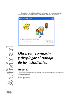 Este cuadro de diálogo también se mostrará si un Estudiante intenta
      ejecutar alguna de las aplicaciones incluidas en la lista de restricciones.




      Observar, compartir
      y desplegar el trabajo
      de los estudiantes
      Propósito
      Utilice las herramientas del NetSupport para promover el trabajo colaborativo
      entre los estudiantes.
      Tiempo aproximado:
           •	30 minutos




136
 