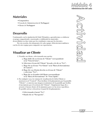 Módulo 4
                                                                                     Administración del aula



Materiales
      •	Computadora
      •	Consola de Administración de NetSupport
      •	Cliente de NetSupport




Desarrollo
Continuando con la simulación del Aula Telemática, aprenderemos a colaborar 	
en grupo compartiendo y mostrando o exhibiendo los materiales 	
desarrollados en clase tanto por los estudiantes como por los docentes.
      En esta ocasión, dos integrantes de cada equipo, deberán intercambiarse
con los de otro equipo para compartir sus experiencias.



Visualizar un Cliente
     1.	Visualice un cliente, seleccionando una opción:
            a.	Haga doble clic en el icono de “Cliente” correspondiente 	
               en la “Vista de Lista”;
            b.	Seleccione el icono del “Cliente” deseado y de clic en “Ver”;
            c.	Haga clic en el icono “Ver Cliente” en la “Barra de herramientas
               de Control”;
            d.	Haga clic con el botón derecho en el icono de “Cliente” 	
               y seleccione “Ver”;
            e.	Haga clic en el nombre del Cliente correspondiente 	
               en la “Barra de herramientas” de “Vista rápida”.
     2.	En cualquier caso, la ventana de visualización de dicho Cliente se
        mostrará en el “Control”. Para facilitar el desplazamiento por la pantalla
        “Cliente”, se muestra una imagen en miniatura de la pantalla que facilita
        el movimiento por el escritorio del “Cliente”. Simplemente haga clic y
        arrastre el mouse dentro de la miniatura para ver las áreas específicas.
        Es posible activar o desactivar el panel de desplazamiento:
            •	Seleccionando el menú “Ver”.
            •	Dando clic en “Navegación”.




                                                                                             137
 