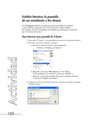 Exhibir/Mostrar la pantalla
      de un estudiante a los demás
      Con NetSupport School, es posible presentar la pantalla de un Cliente
      a varios Clientes conectados a la vez. Esta función se llama Exhibir. 	
      Por ejemplo, uno de los estudiantes ha realizado un trabajo que usted desea 	
      que vea el resto de la clase:


      Para Mostrar una pantalla de Cliente
            1.	Seleccione el “Cliente” cuya pantalla desea mostrar a los demás Clientes.
            2.	Seleccione una de las siguientes opciones:
                   a.	Dé clic en el menú “Cliente” para desplegarlo.
                           •	Dé clic en “Exhibir este Cliente”;




                  b.	Haga clic en el icono “Menú Mostrar” en la “Barra 	
                     de herramientas” de “Control” y seleccione “Exhibir” o,
                  c.	Haga clic con el botón derecho del ratón en el Cliente deseado 	
                     y seleccione “Exhibir este Cliente”.

            4.	Cualquiera de las tres opciones anteriores mostrará el cuadro de diálogo
               “Exhibir Cliente”.




138
 