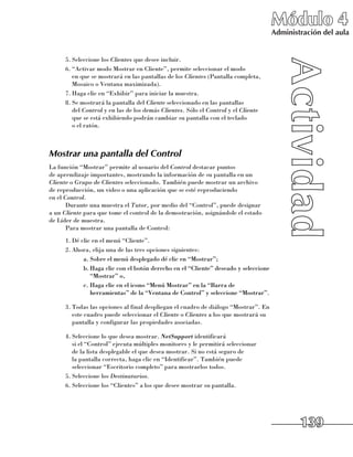 Módulo 4
                                                                                      Administración del aula


      5.	Seleccione los Clientes que desee incluir.
      6.	“Activar modo Mostrar en Cliente”, permite seleccionar el modo 	
         en que se mostrará en las pantallas de los Clientes (Pantalla completa,
         Mosaico o Ventana maximizada).
      7.	Haga clic en “Exhibir” para iniciar la muestra.
      8.	Se mostrará la pantalla del Cliente seleccionado en las pantallas 	
         del Control y en las de los demás Clientes. Sólo el Control y el Cliente
         que se está exhibiendo podrán cambiar su pantalla con el teclado 	
         o el ratón.



Mostrar una pantalla del Control
La función “Mostrar” permite al usuario del Control destacar puntos 	
de aprendizaje importantes, mostrando la información de su pantalla en un
Cliente o Grupo de Clientes seleccionado. También puede mostrar un archivo 	
de reproducción, un video o una aplicación que se esté reproduciendo 	
en el Control.
       Durante una muestra el Tutor, por medio del “Control”, puede designar 	
a un Cliente para que tome el control de la demostración, asignándole el estado 	
de Líder de muestra.
       Para mostrar una pantalla de Control:
      1.	Dé clic en el menú “Cliente”.
      2.	Ahora, elija una de las tres opciones siguientes:
             a.	Sobre el menú desplegado dé clic en “Mostrar”;
             b.	Haga clic con el botón derecho en el “Cliente” deseado y seleccione
                “Mostrar” o,
             c.	Haga clic en el icono “Menú Mostrar” en la “Barra de
                herramientas” de la “Ventana de Control” y seleccione “Mostrar”.

      3.	Todas las opciones al final despliegan el cuadro de diálogo “Mostrar”. En
         este cuadro puede seleccionar el Cliente o Clientes a los que mostrará su
         pantalla y configurar las propiedades asociadas.

      4.	Seleccione lo que desea mostrar. NetSupport identificará 	
         si el “Control” ejecuta múltiples monitores y le permitirá seleccionar 	
         de la lista desplegable el que desea mostrar. Si no está seguro de 	
         la pantalla correcta, haga clic en “Identificar”. También puede
         seleccionar “Escritorio completo” para mostrarlos todos.
      5.	Seleccione los Destinatarios.
      6.	Seleccione los “Clientes” a los que desee mostrar su pantalla.




                                                                                              139
 