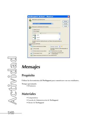Mensajes
      Propósito
      Utilizar las herramientas del NetSupport para comunicarse con sus estudiantes.
      Tiempo aproximado:
           •	30 minutos




      Materiales
            •	Computadora
            •	Consola de Administración de NetSupport
            •	Cliente de NetSupport




140
 