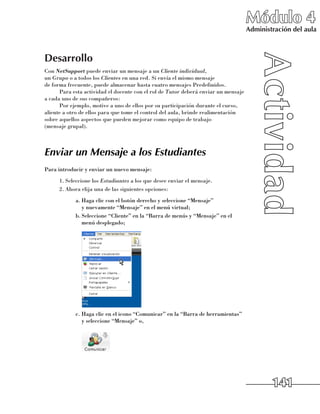 Módulo 4
                                                                                    Administración del aula



Desarrollo
Con NetSupport puede enviar un mensaje a un Cliente individual, 	
un Grupo o a todos los Clientes en una red. Si envía el mismo mensaje 	
de forma frecuente, puede almacenar hasta cuatro mensajes Predefinidos.
      Para esta actividad el docente con el rol de Tutor deberá enviar un mensaje
a cada uno de sus compañeros:
      Por ejemplo, motive a uno de ellos por su participación durante el curso,
aliente a otro de ellos para que tome el control del aula, brinde realimentación
sobre aquellos aspectos que pueden mejorar como equipo de trabajo 	
(mensaje grupal).



Enviar un Mensaje a los Estudiantes
Para introducir y enviar un nuevo mensaje:
      1.	Seleccione los Estudiantes a los que desee enviar el mensaje.
      2.	Ahora elija una de las siguientes opciones:
            a.	Haga clic con el botón derecho y seleccione “Mensaje” 	
               y nuevamente “Mensaje” en el menú virtual;
            b.	Seleccione “Cliente” en la “Barra de menús y “Mensaje” en el
               menú desplegado;




            c.	Haga clic en el icono “Comunicar” en la “Barra de herramientas”
               y seleccione “Mensaje” o,




                                                                                            141
 