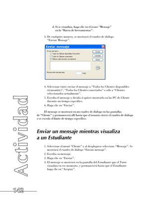 d.	Si se visualiza, haga clic en el icono “Mensaje” 	
                     en la “Barra de herramientas”.

            3.	De cualquier manera, se mostrará el cuadro de diálogo 	
               “Enviar Mensaje”.




            4.	Seleccione entre enviar el mensaje a “Todos los Clientes disponibles
               (transmitir)”, “Todos los Clientes conectados” o sólo a “Clientes
               seleccionados actualmente”.
            5.	Escriba el mensaje y decida si quiere mostrarlo en las PC de Cliente
               durante un tiempo específico.
            6.	Haga clic en “Enviar”.

             El mensaje se mostrará en un cuadro de diálogo en las pantallas 	
      de “Cliente” y permanecerá allí hasta que el usuario cierre el cuadro de diálogo 	
      o se exceda el límite de tiempo específico.



      Enviar un mensaje mientras visualiza
      a un Estudiante
            1.	Seleccione el menú “Cliente” y al desplegarse seleccione “Mensaje”. Se
               mostrará el cuadro de diálogo “Enviar mensaje”.
            2.	Escriba su mensaje.
            3.	Haga clic en “Enviar”.
            4.	El mensaje se mostrará en la pantalla del Estudiante que el Tutor
               visualiza en ese momento, y permanecerá hasta que el Estudiante
               haga clic en “Aceptar”.




142
 