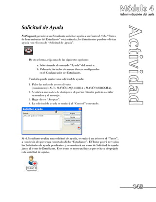 Módulo 4
                                                                                      Administración del aula



Solicitud de Ayuda
NetSupport permite a un Estudiante solicitar ayuda a un Control. Si la “Barra
de herramientas del Estudiante” está activada, los Estudiantes pueden solicitar
ayuda con el icono de “Solicitud de Ayuda”.




      De otra forma, elija una de las siguientes opciones:
            a.	Seleccionado el comando “Ayuda” del menú o,
            b.	Pulsando las teclas de acceso directo configuradas 	
               en el Configurador del Estudiante.

      También puede enviar una solicitud de ayuda:
      1.	Pulse las teclas de acceso directo 	
         (comúnmente: ALT+ MAYÚS IZQUIERDA o MAYÚS DERECHA).
      2.	Se abrirá un cuadro de diálogo en el que los Clientes podrán escribir 	
         su nombre y el mensaje.
      3.	Haga clic en “Aceptar”.
      4.	La solicitud de ayuda se enviará al “Control” conectado.




Si el Estudiante realiza una solicitud de ayuda, se emitirá un aviso en el “Tutor”,
a condición de que tenga conectado dicho “Estudiante”. El Tutor podrá ver todas
las Solicitudes de ayuda pendientes, y se mostrará un icono de Solicitud de ayuda
junto al icono de Estudiante. Este icono se mostrará hasta que se haya despejado
esta solicitud de ayuda.




                                                                                              143
 
