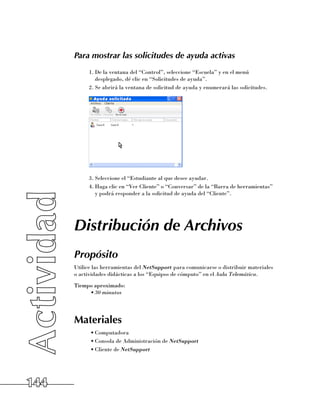 Para mostrar las solicitudes de ayuda activas
            1.	De la ventana del “Control”, seleccione “Escuela” y en el menú
               desplegado, dé clic en “Solicitudes de ayuda”.
            2.	Se abrirá la ventana de solicitud de ayuda y enumerará las solicitudes.




            3.	Seleccione el “Estudiante al que desee ayudar.
            4.	Haga clic en “Ver Cliente” o “Conversar” de la “Barra de herramientas”
               y podrá responder a la solicitud de ayuda del “Cliente”.




      Distribución de Archivos
      Propósito
      Utilice las herramientas del NetSupport para comunicarse o distribuir materiales 	
      o actividades didácticas a los “Equipos de cómputo” en el Aula Telemática.
      Tiempo aproximado:
           •	30 minutos




      Materiales
            •	Computadora
            •	Consola de Administración de NetSupport
            •	Cliente de NetSupport




144
 
