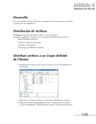 Módulo 4
                                                                                       Administración del aula



Desarrollo
En esta actividad, el Tutor selecciona una imagen y un documento para enviarlos
a cada par de sus compañeros.



Distribución de Archivos
NetSupport le permite distribuir archivos a varios “Clientes” 	
de manera simultánea. Esta función se denomina “Distribución de archivos”.
     Puede distribuir archivos a:
      •	Todos los Clientes conectados
      •	Clientes seleccionados
      •	Un grupo predefinido de Clientes




Distribuir archivos a un Grupo definido
de Clientes
     1.	Despliegue la ventana, de la carpeta “Grupos” con la “Visualización en
        Estructura”.




     2.	Seleccione el “Grupo de Clientes” al que desea distribuir los archivos.
     3.	Haga clic en la flecha desplegable del icono “Transferencia de archivos” 	
        y seleccione finalmente “Distribución de archivos” de la lista de funciones.




                                                                                               145
 