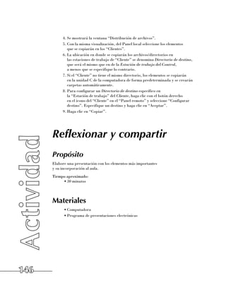 4.	Se mostrará la ventana “Distribución de archivos”.
           5.	Con la misma visualización, del Panel local seleccione los elementos 	
              que se copiarán en los “Clientes”.
           6.	La ubicación en donde se copiarán los archivos/directorios en 	
              las estaciones de trabajo de “Cliente” se denomina Directorio de destino,
              que será el mismo que en de la Estación de trabajo del Control, 	
              a menos que se especifique lo contrario.
           7.	Si el “Cliente” no tiene el mismo directorio, los elementos se copiarán 	
              en la unidad C de la computadora de forma predeterminada y se crearán
              carpetas automáticamente.
           8.	Para configurar un Directorio de destino específico en 	
              la “Estación de trabajo” del Cliente, haga clic con el botón derecho 	
              en el icono del “Cliente” en el “Panel remoto” y seleccione “Configurar
              destino”. Especifique un destino y haga clic en “Aceptar”.
           9.	Haga clic en “Copiar”.




      Reflexionar y compartir
      Propósito
      Elabore una presentación con los elementos más importantes 	
      y su incorporación al aula.
      Tiempo aproximado:
           •	30 minutos




      Materiales
            •	Computadora
            •	Programa de presentaciones electrónicas




146
 