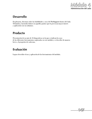 Módulo 4
                                                                                    Administración del aula



Desarrollo
En plenaria, discutan sobre las habilidades y usos del NetSupport dentro del Aula
Telemática, haciendo énfasis en aquellos puntos que le provocan mayor interés 	
y aplicación con sus alumnos.



Producto
Presentación de no más de 10 diapositivas en la que se indican los usos 	
de las diferentes herramientas exploradas en este módulo y se describe de manera  
breve, el propósito de cada una.



Evaluación
Lograr describir el uso y aplicación de las herramientas del módulo.




                                                                                            147
 