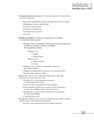 Módulo 1
                                                                              Introducción a HTD


•	Acompañamiento permanente. Acciones permanentes de capacitación 	
  y asesoría a docentes:

      •	Cursos de capacitación en el uso educativo de las tic en el aula
      •	Habilidades docentes identificadas
      •	Sistema de Acreditación
      •	Sistema de Certificación
      •	Certificación de maestros
      •	Asesoría

•	Modelos tecnológicos. Acciones de equipamiento tecnológico 	
  y conectividad en las escuelas:

      •	Equipar aulas con telemática educativa para educación primaria,
        secundarias generales y técnicas con alguno 	
        de los siguientes modelos:

               •	Modelo 1 a 1:
                     •	 Laptop
                     •	 Laptop Ligera
               •	Modelo 30 a 1:
                     •	 Aula de medios
                     •	 pc fija
        •	Equipar aulas de medios con telemática educativa 	
          para telesecundarias
        •	Equipar tecnológicamente a maestros de educación básica
        •	Enciclomedia en línea en 2008
•	Operación. Acciones de coordinación, planeación y dirección 	
  del proyecto con sus respectivas fases:
        •	Estudios de fase experimental en primaria, 	
          secundaria general y técnica
        •	Estudio de fase experimental en telesecundaria
        •	Generalización gradual a las escuelas de educación básica, 	
          acorde a los resultados de la evaluación externa
        •	Ampliación a escuelas de educación básica con esquemas 	
          de corresponsabilidad
        •	Coordinación general
•	Gestión. Herramientas necesarias para lograr que la escuela se organice 	
  a fin de lograr el aprendizaje de los alumnos:
        •	Escuela como organización para la calidad educativa




                                                                                      15
 