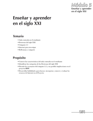 Módulo 5
                                                                                  Enseñar y aprender
                                                                                  en el siglo XXI


Enseñar y aprender
en el siglo XXI

Temario
   •	Aula centrada en el estudiante
   •	Destrezas del siglo XXI
   •	Cómputo 1:1
   •	Internet para investigar
   •	Reflexiona y comparte




Propósito
   •	Conocer las características del aula centrada en el estudiante
   •	Identificar las categorías de las Destrezas del siglo XXI
   •	Discutir los escenarios del cómputo 1:1 y sus posibles implicaciones en el
     proyecto HDT
   •	Desarrollar habilidades para buscar, incorporar, conocer y evaluar los
     recursos de Internet en el Proyecto




                                                                                        151
 