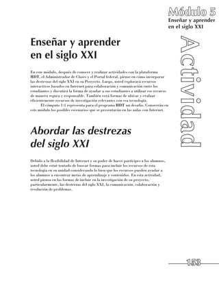 Módulo 5
                                                                                      Enseñar y aprender
                                                                                      en el siglo XXI


Enseñar y aprender
en el siglo XXI
En este módulo, después de conocer y realizar actividades con la plataforma
HDT, el Administrador de Clases y el Portal federal, piense en cómo incorporar
las destrezas del siglo XXI en su Proyecto. Luego, usted explorará recursos
interactivos basados en Internet para colaboración y comunicación entre los
estudiantes y discutirá la forma de ayudar a sus estudiantes a utilizar ese recurso
de manera segura y responsable. También verá formas de ubicar y evaluar
eficientemente recursos de investigación relevantes con esa tecnología.
       El cómputo 1:1 representa para el programa HDT un desafío. Conocerán en
este módulo los posibles escenarios que se presentarán en las aulas con Internet.




Abordar las destrezas
del siglo XXI
Debido a la flexibilidad de Internet y su poder de hacer partícipes a los alumnos,
usted debe estar tentado de buscar formas para incluir los recursos de esta
tecnología en su unidad considerando lo bien que los recursos pueden ayudar a
los alumnos a encontrar metas de aprendizaje y contenidos. En esta actividad,
usted piensa en las formas de incluir en la investigación de su proyecto,
particularmente, las destrezas del siglo XXI, la comunicación, colaboración y
resolución de problemas.




                                                                                            153
 