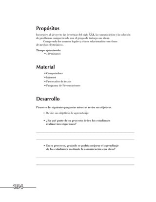 Propósitos
      Incorpore al proyecto las destrezas del siglo XXI, la comunicación y la solución 	
      de problemas compartiendo con el grupo de trabajo sus ideas.
            Comprenda los asuntos legales y éticos relacionados con el uso 	
      de medios electrónicos.
      Tiempo aproximado:
           •	130 minutos




      Material
            •	Computadora
            •	Internet
            •	Procesador de textos
            •	Programa de Presentaciones




      Desarrollo
      Piense en las siguientes preguntas mientras revisa sus objetivos.
            1.	 Revise sus objetivos de aprendizaje:


            •	 ¿En qué parte de su proyecto deben los estudiantes
               realizar investigaciones?

      ______________________________________________________________________

      ______________________________________________________________________

            •	 En su proyecto, ¿cuándo se podría mejorar el aprendizaje
               de los estudiantes mediante la comunicación con otros?

      ______________________________________________________________________

      ______________________________________________________________________




154
 