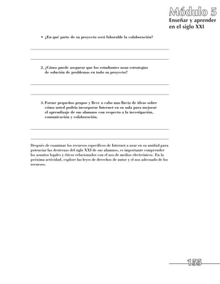 Módulo 5
                                                                                     Enseñar y aprender
                                                                                     en el siglo XXI
      •	 ¿En qué parte de su proyecto será faborable la colaboración?

______________________________________________________________________

______________________________________________________________________

      2.	¿Cómo puede asegurar que los estudiantes usan estrategias
        de solución de problemas en todo su proyecto?

______________________________________________________________________

______________________________________________________________________

      3.	Forme pequeños grupos y lleve a cabo una lluvia de ideas sobre
        cómo usted podría incorporar Internet en su aula para mejorar
        el aprendizaje de sus alumnos con respecto a la investigación,
        comunicación y colaboración.

______________________________________________________________________

______________________________________________________________________
Después de examinar los recursos específicos de Internet a usar en su unidad para
potenciar las destrezas del siglo XXI de sus alumnos, es importante comprender
los asuntos legales y éticos relacionados con el uso de medios electrónicos. En la
próxima actividad, explore las leyes de derechos de autor y el uso adecuado de los
recursos.




                                                                                           155
 