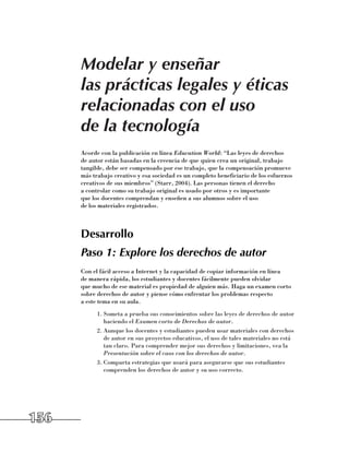 Modelar y enseñar
      las prácticas legales y éticas
      relacionadas con el uso
      de la tecnología
      Acorde con la publicación en línea Education World: “Las leyes de derechos 	
      de autor están basadas en la creencia de que quien crea un original, trabajo
      tangible, debe ser compensado por ese trabajo, que la compensación promueve
      más trabajo creativo y esa sociedad es un completo beneficiario de los esfuerzos
      creativos de sus miembros” (Starr, 2004). Las personas tienen el derecho 	
      a controlar como su trabajo original es usado por otros y es importante 	
      que los docentes comprendan y enseñen a sus alumnos sobre el uso 	
      de los materiales registrados.



      Desarrollo
      Paso 1: Explore los derechos de autor
      Con el fácil acceso a Internet y la capacidad de copiar información en línea 	
      de manera rápida, los estudiantes y docentes fácilmente pueden olvidar 	
      que mucho de ese material es propiedad de alguien más. Haga un examen corto
      sobre derechos de autor y piense cómo enfrentar los problemas respecto 	
      a este tema en su aula.
            1.	Someta a prueba sus conocimientos sobre las leyes de derechos de autor
               haciendo el Examen corto de Derechos de autor.
            2.	Aunque los docentes y estudiantes pueden usar materiales con derechos
               de autor en sus proyectos educativos, el uso de tales materiales no está
               tan claro. Para comprender mejor sus derechos y limitaciones, vea la
               Presentación sobre el caos con los derechos de autor.
            3.	Comparta estrategias que usará para asegurarse que sus estudiantes
               comprenden los derechos de autor y su uso correcto.




156
 