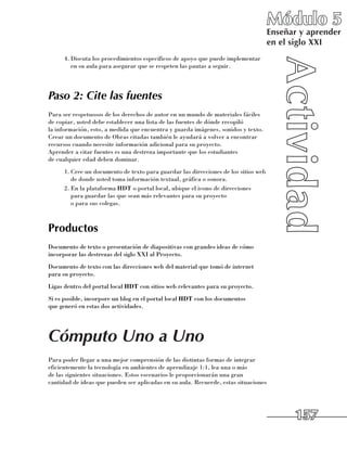 Módulo 5
                                                                                     Enseñar y aprender
                                                                                     en el siglo XXI
      4.	Discuta los procedimientos específicos de apoyo que puede implementar
         en su aula para asegurar que se respeten las pautas a seguir.




Paso 2: Cite las fuentes
Para ser respetuosos de los derechos de autor en un mundo de materiales fáciles
de copiar, usted debe establecer una lista de las fuentes de dónde recopiló 	
la información, esto, a medida que encuentra y guarda imágenes, sonidos y texto.
Crear un documento de Obras citadas también le ayudará a volver a encontrar
recursos cuando necesite información adicional para su proyecto. 	
Aprender a citar fuentes es una destreza importante que los estudiantes 	
de cualquier edad deben dominar.
      1.	Cree un documento de texto para guardar las direcciones de los sitios web
         de donde usted toma información textual, gráfica o sonora.
      2.	En la plataforma HDT o portal local, ubique el icono de direcciones 	
         para guardar las que sean más relevantes para su proyecto 	
         o para sus colegas.



Productos
Documento de texto o presentación de diapositivas con grandes ideas de cómo
incorporar las destrezas del siglo XXI al Proyecto.
Documento de texto con las direcciones web del material que tomó de internet
para su proyecto.
Ligas dentro del portal local HDT con sitios web relevantes para su proyecto.
Si es posible, incorpore un blog en el portal local HDT con los documentos 	
que generó en estas dos actividades.




Cómputo Uno a Uno
Para poder llegar a una mejor comprensión de las distintas formas de integrar
eficientemente la tecnología en ambientes de aprendizaje 1:1, lea una o más 	
de las siguientes situaciones. Estos escenarios le proporcionarán una gran
cantidad de ideas que pueden ser aplicadas en su aula. Recuerde, estas situaciones	




                                                                                           157
 