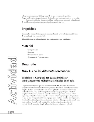 sólo proporcionan una visión general de lo que es realmente posible. 	
      No pretenden abordar problemas u obstáculos que pueden acontecer en su aula.
             Contemple distintas formas de utilizar o adaptar en su propia aula algunas
      de las ideas mencionadas en estas situaciones particulares.



      Propósitos
      Conozca las formas de integrar de manera eficiente la tecnología en ambientes 	
      de aprendizaje con cómputo 1:1.
      Adapte ideas en su aula utilizando una computadora por estudiante.



      Material
            •	Computadora
            •	Internet
            •	Procesador de textos
            •	Programa de Presentaciones



      Desarrollo

      Paso 1: Lea los diferentes escenarios

      Situación 1: Cómputo 1:1 para administrar
      simultáneamente múltiples actividades en el aula
      La profesora Solís sabe que sus estudiantes de HDT, del curso de ciencias,
      aprenden muchísimo en el laboratorio práctico durante la unidad de máquinas
      simples. Incluso los estudiantes con menos aptitudes mecánicas se interesan
      profundamente, empleando una pista de carritos de juguete para estudiar 	
      los planos inclinados, poniendo a prueba diferentes palancas para levantar
      objetos y probando sistemas de polea para levantar su propio peso. El problema
      es que no hay tiempo ni suficientes equipos para realizar bien las investigaciones.
      Debido al tradicional período de cincuenta minutos, el tiempo resulta insuficiente
      para realizar –basado en la indagación– las investigaciones pertinentes 	
      en cada tipo de máquina simple (planos inclinados, palancas y poleas). 	




158
 