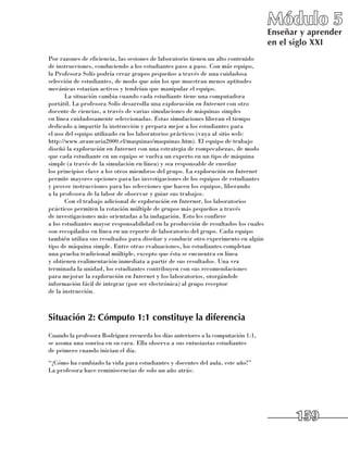 Módulo 5
                                                                                     Enseñar y aprender
                                                                                     en el siglo XXI
Por razones de eficiencia, las sesiones de laboratorio tienen un alto contenido 	
de instrucciones, conduciendo a los estudiantes paso a paso. Con más equipo, 	
la Profesora Solís podría crear grupos pequeños a través de una cuidadosa
selección de estudiantes, de modo que aún los que muestran menos aptitudes
mecánicas estarían activos y tendrían que manipular el equipo.
       La situación cambia cuando cada estudiante tiene una computadora
portátil. La profesora Solís desarrolla una exploración en Internet con otro
docente de ciencias, a través de varias simulaciones de máquinas simples 	
en línea cuidadosamente seleccionadas. Estas simulaciones liberan el tiempo
dedicado a impartir la instrucción y prepara mejor a los estudiantes para 	
el uso del equipo utilizado en los laboratorios prácticos (vaya al sitio web: 	
http://www.araucaria2000.cl/maquinas/maquinas.htm). El equipo de trabajo
diseñó la exploración en Internet con una estrategia de rompecabezas, de modo
que cada estudiante en un equipo se vuelva un experto en un tipo de máquina
simple (a través de la simulación en línea) y sea responsable de enseñar 	
los principios clave a los otros miembros del grupo. La exploración en Internet
permite mayores opciones para las investigaciones de los equipos de estudiantes 	
y provee instrucciones para las selecciones que hacen los equipos, liberando 	
a la profesora de la labor de observar y guiar sus trabajos.
       Con el trabajo adicional de exploración en Internet, los laboratorios
prácticos permiten la rotación múltiple de grupos más pequeños a través 	
de investigaciones más orientadas a la indagación. Esto les confiere 	
a los estudiantes mayor responsabilidad en la producción de resultados los cuales
son recopilados en línea en un reporte de laboratorio del grupo. Cada equipo
también utiliza sus resultados para diseñar y conducir otro experimento en algún
tipo de máquina simple. Entre otras evaluaciones, los estudiantes completan 	
una prueba tradicional múltiple, excepto que ésta se encuentra en línea 	
y obtienen realimentación inmediata a partir de sus resultados. Una vez
terminada la unidad, los estudiantes contribuyen con sus recomendaciones 	
para mejorar la exploración en Internet y los laboratorios, otorgándole
información fácil de integrar (por ser electrónica) al grupo receptor 	
de la instrucción.



Situación 2: Cómputo 1:1 constituye la diferencia
Cuando la profesora Rodríguez recuerda los días anteriores a la computación 1:1, 	
se asoma una sonrisa en su cara. Ella observa a sus entusiastas estudiantes 	
de primero cuando inician el día.
“¡Cómo ha cambiado la vida para estudiantes y docentes del aula, este año!” 	
La profesora hace reminiscencias de solo un año atrás:




                                                                                           159
 