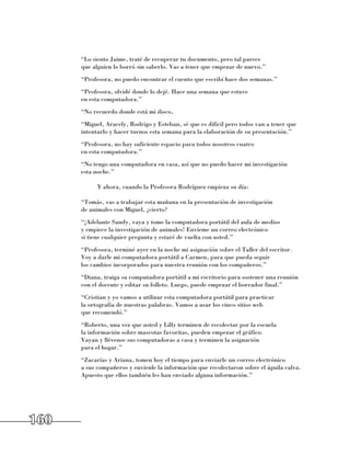 “Lo siento Jaime, traté de recuperar tu documento, pero tal parece 	
      que alguien lo borró sin saberlo. Vas a tener que empezar de nuevo.”
      “Profesora, no puedo encontrar el cuento que escribí hace dos semanas.”
      “Profesora, olvidé donde lo dejé. Hace una semana que estuve 	
      en esta computadora.”
      “No recuerdo donde está mi disco,
      “Miguel, Aracely, Rodrigo y Esteban, sé que es difícil pero todos van a tener que
      intentarlo y hacer turnos esta semana para la elaboración de su presentación.”
      “Profesora, no hay suficiente espacio para todos nosotros cuatro 	
      en esta computadora.”
      “No tengo una computadora en casa, así que no puedo hacer mi investigación 	
      esta noche.”

            Y ahora, cuando la Profesora Rodríguez empieza su día:

      “Tomás, vas a trabajar esta mañana en la presentación de investigación 	
      de animales con Miguel, ¿cierto?
      “¡Adelante Sandy, vaya y tome la computadora portátil del aula de medios 	
      y empiece la investigación de animales! Envíeme un correo electrónico 	
      si tiene cualquier pregunta y estaré de vuelta con usted.”
      “Profesora, terminé ayer en la noche mi asignación sobre el Taller del escritor.
      Voy a darle mi computadora portátil a Carmen, para que pueda seguir 	
      los cambios incorporados para nuestra reunión con los compañeros.”
      “Diana, traiga su computadora portátil a mi escritorio para sostener una reunión
      con el docente y editar su folleto. Luego, puede empezar el borrador final.”
      “Cristian y yo vamos a utilizar esta computadora portátil para practicar 	
      la ortografía de nuestras palabras. Vamos a usar los cinco sitios web 	
      que recomendó.”
      “Roberto, una vez que usted y Lilly terminen de recolectar por la escuela 	
      la información sobre mascotas favoritas, pueden empezar el gráfico. 	
      Vayan y llévense sus computadoras a casa y terminen la asignación 	
      para el hogar.”
      “Zacarías y Ariana, tomen hoy el tiempo para enviarle un correo electrónico 	
      a sus compañeros y envíenle la información que recolectaron sobre el águila calva.
      Apuesto que ellos también les han enviado alguna información.”




160
 