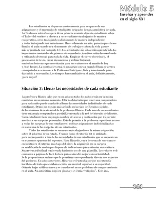 Módulo 5
                                                                                      Enseñar y aprender
                                                                                      en el siglo XXI
       Los estudiantes se dispersan ansiosamente para ocuparse de sus
asignaciones y el murmullo de estudiantes ocupados llena la atmósfera del aula.
La Profesora está a la espera de su primera reunión docente–estudiante sobre 	
el Taller del escritor y observa a sus estudiantes trabajando de manera
cooperativa, otros trabajando calladamente de manera independiente 	
y todos trabajando con entusiasmo. Hace solamente un año, parecía que el caos
llenaba el aula cuando era el momento de trabajar y ahora la vida parece 	
más organizada con cómputo 1:1. Los estudiantes no solo están aprendiendo los
importantes contenidos de primero de secundaria, también están desarrollando
y refinando destrezas para toda la vida. Emplear el correo electrónico, el
procesador de texto, crear documentos y utilizar Internet, 	
son todas destrezas que necesitarán para ser exitosos en el mundo de hoy 	
y en el futuro. La sonrisa se torna en una gran sonrisa cuando Diana se acerca
–computadora en mano– a la Profesora Rodríguez, lista y emocionada para 	
dar inicio a su reunión. Los tiempos han cambiado en el aula, definitivamente,
¡para mejor!



Situación 3: Llenar las necesidades de cada estudiante
La profesora Blanco sabe que en su aula no todos los niños están en la misma
condición en un mismo momento. Ella ha detectado que tener una computadora
para cada niño puede ayudarle a llenar las necesidades individuales de cada
estudiante. Demos un vistazo más a fondo en la clase de Estudios sociales, 	
de los alumnos de sexto nivel de la profesora Blanco. Cada uno de sus estudiantes
tiene su propia computadora portátil, conectada a la red del circuito del distrito.
Cada estudiante tiene su propio nombre de acceso y contraseña que les permite
acceder a sus carpetas personales. Esto le permite a la profesora –que tiene acceso
a todas las carpetas de sus estudiantes– colocar asignaciones individualizadas 	
en cada una de las carpetas de sus estudiantes.
       Todos los estudiantes se encuentran trabajando en la misma asignación
sobre el gobierno de su estado. Veamos como el entorno 1:1 es utilizado 	
para corresponder a dos de las necesidades de sus estudiantes que se encuentran
en extremos opuestos del espectro. Para Ricardo, cuya destreza de escritura se
encuentra en el extremo más bajo del nivel, la asignación en su carpeta 	
es modificada de modo que dispone de indicaciones para orientar su escritura.
Su presentación final será creada haciendo uso de una plantilla. Los enlaces web
conducen a páginas de fácil lectura para coincidir mejor con su habilidad. 	
Se le proporcionan enlaces que le permiten correspondencia directa con expertos
del gobierno. En años anteriores, Ricardo se frustraba porque no entendía 	
los libros de texto que estaban escritos en un nivel superior a su capacidad.
Obtenía bajas calificaciones y se transformó en un problema de comportamiento
en el aula. Su autoestima cayó en picada y se sentía “estúpido”. Este año, 	




                                                                                            161
 