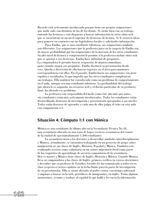 Ricardo está activamente involucrado porque tiene sus propias asignaciones
      que nadie sabe son distintas de las de los demás. Se siente bien con su trabajo,
      entiende las lecturas y está dispuesto a buscar información en otros sitios web 	
      que se encuentran en un nivel superior de destrezas de lectura. Se le ocurren ideas
      para ponerse en contacto con sus legisladores locales y solicitarles información.
             Para Emilia, que es una estudiante talentosa, sus asignaciones también 	
      son diferentes. Las asignaciones que la profesora puso en la carpeta de Emilia son
      de mayor profundidad que las asignaciones de la mayoría de los otros estudiantes.
      Su alto nivel de lectura y comprensión le permite a la profesora incluir sitios web
      que se ajustan a sus destrezas. Emilia hace infinidad de preguntas. 	
      La computadora le permite buscar respuestas de manera inmediata, 	
      justo cuando surgen sus preguntas. Emilia diseñará su presentación desde
      cero. Queda a discreción de ella buscar expertos en el área para mantener
      correspondencia con ellos. En el pasado, Emilia hacía sus asignaciones con gran
      rapidez y socializaba, lo que impedía que los otros estudiantes completaran 	
      sus trabajos. Ella también fue considerada como un problema de comportamiento
      en el aula, aunque era una estudiante talentosa. La profundidad del trabajo 	
      que ahora le es asignada, los recursos web y el diseño particular de su producto
      final, ha aliviado ese problema.
             La profesora está sorprendida del modo como éste año más que antes, 	
      sus estudiantes están más activamente involucrados. Todos los estudiantes están
      desarrollando destrezas de investigación y presentación apropiadas a sus niveles.
      Todos están deseosos de aprender y cada uno de ellos palpa el éxito en esta aula
      con computación 1:1.



      Situación 4: Cómputo 1:1 con Mónica
      Mónica es una estudiante de último año en la Secundaria Técnica No.18, 	
      una secundaria ubicada en una zona de bajos recursos económicos del centro 	
      de la ciudad de aproximadamente 1,500 estudiantes.
             La secundaria insta a los docentes a desarrollar unidades interdisciplinarias
      y Mónica, actualmente, se encuentra trabajando en un proyecto de grupo sobre
      inmigración en sus clases de Inglés, Historia, Español y Música. También está
      realizando servicio como voluntaria en un centro migratorio local como parte 	
      de los requisitos de aprendizaje de servicio comunitario de la secundaria. 	
      Hoy es martes y Mónica tiene clases de Inglés, Historia y Música. Cuando Mónica
      lleva su computadora a las clases de Inglés, primero verifica su correo electrónico
      y descubre que su profesor de Estudios Sociales les ha comunicado a todos en su
      clase respecto a ciertos cambios en la fecha límite para la parte de investigación 	
      de su presentación. Ella se siente aliviada al poder contar con tiempo adicional 	
      y empieza a buscar en la web, periódicos de inmigrantes, en inglés. Toma algunas
      anotaciones, resume y traduce al español lo que halló y les envía la información




162
 