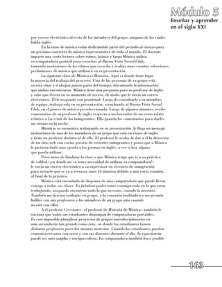 Módulo 5
                                                                                         Enseñar y aprender
                                                                                         en el siglo XXI
por correo electrónico al resto de los miembros del grupo, ninguno de los cuales
habla inglés.
       En la clase de música están dedicándole parte del período al ensayo para 	
un próximo concierto de música representativa de todo el mundo. El docente
imparte una corta lectura sobre ritmos latinos y luego Mónica utiliza 	
su computadora portátil para escuchar al Buena Vista Social Club, 	
tomando anotaciones de los ritmos que escucha y realiza unas cuantas selecciones
preliminares de música que utilizará en su presentación.
       La siguiente clase de Mónica es Historia. Aquí es donde tiene lugar 	
la mayoría del trabajo del proyecto. Una de las personas de su grupo está 	
en esta clase y trabajan juntos parte del tiempo, discutiendo la información 	
que ambos encontraron. Mónica tiene una pregunta para su profesor de inglés
y sabe que él está en su momento de receso, de modo que le envía un correo
electrónico. Él le responde con prontitud. Luego de consultarle a su miembro 	
de equipo, trabaja sola en su presentación, escuchando al Buena Vista Social
Club, en el género de música preseleccionada. Luego de algunos minutos, recibe
comentarios de su profesor de inglés respecto a un borrador de un corto relato
relativo a La crisis de los inmigrantes. Ella guarda los comentarios para darles 	
un vistazo en la noche.
       Mientras se encuentra trabajando en su presentación, le llega un mensaje
instantáneo de uno de los miembros de su grupo que está en clases de inglés 	
y tiene un profesor distinto al de ella. El profesor le acaba de dar a él la dirección
de un sitio web con varias poesías de recientes inmigrantes y pensó que a Mónica
le gustaría darle una ojeada a los poemas en inglés, a ver si hay alguno 	
que pueda utilizar.
       Poco antes de finalizar la clase y que Mónica tenga que ir a su práctica 	
de volibol (¡en donde no va tener necesidad de utilizar su computadora!) 	
le envía un correo electrónico a su supervisor en el centro de inmigración 	
para avisarle que se va a retrasar unos 10 minutos debido a una corta reunión, 	
al final de la práctica.
       Mónica está encantada de disponer de una computadora que puede llevar
consigo a todas sus clases. Es fabuloso poder tener conmigo todo en lo que estoy
trabajando, así puedo encontrar todo lo que necesito, cuando lo necesito.
También me fascina trabajar en grupo, y la conexión inalámbrica me permite
hablar con mis profesores y los miembros de mi grupo aún cuando
no esté con ellos.
       A el profesor Cervantes –el profesor de Historia de Mónica– también le
encanta que todos sus estudiantes dispongan de computadoras portátiles. 	
Es casi imposible planificar proyectos de grupos interdisciplinarios en
una secundaria tan grande como ésta, en donde los estudiantes tienen
distintos profesores para las mismas materias. Cuando los estudiantes pueden
comunicarse unos con otros y con sus docentes durante el día, la experiencia
puede ser más amplia y enriquecedora. La computadora también hace posible




                                                                                               163
 