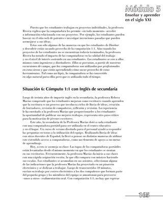 Módulo 5
                                                                                        Enseñar y aprender
                                                                                        en el siglo XXI
      Puesto que los estudiantes trabajan en proyectos individuales, la profesora
Rivera explica que la computadora les permite –en todo momento– acceder 	
a información relacionada con sus proyectos. Por ejemplo, los estudiantes pueden
buscar en el sitio web de patentes e investigar invenciones pasadas que pueden
asemejarse a sus ideas.
      Estas son sólo algunas de las maneras en que los estudiantes de Diseñar
y descubrir están sacando provecho de la computación 1:1. Aún cuando los
proyectos de los estudiantes no se encuentran todavía terminados, la profesora
Rivera ha notado el impacto de las computadoras en la calidad del trabajo 	
y en el nivel de interés sostenido en sus estudiantes. Los estudiantes se ven a ellos
mismos como ingenieros y diseñadores. Ellos se percatan, a partir de nuestras
excursiones de campo, que las computadoras son utilizadas por profesionales
en estas áreas y que están aprendiendo cómo sacar provecho de estas
herramientas. Tal como un lápiz, la computadora se ha convertido
en algo natural para ellos pero que es utilizada todo el tiempo.



Situación 6: Cómputo 1:1 con Inglés de secundaria
Luego de treinta años de impartir inglés en la secundaria, la profesora Rebeca
Macías comprende que los estudiantes mejoran como escritores cuando aprenden
que la escritura es un proceso que involucra ciclos de lluvia de ideas, creación 	
de borradores, revisión de compañeros, reflexión y revisión. La experiencia 	
le ha enseñado a la profesora Macías que proporcionarles a los estudiantes 	
la oportunidad de publicar sus mejores trabajos, representa otro paso crítico 	
para la motivación de jóvenes escritores.
       Este año, la secundaria de la Profesora Macías dotó a cada estudiante 	
con una computadora portátil para ser utilizada en el centro educativo 	
y en el hogar. Un curso de verano diseñado para el personal ayudó a responder
las preguntas en torno a la utilización del equipo. Realizando lluvia de ideas 	
con otros docentes de Español, la llevó a pensar en distintas maneras de utilizar
este extendido acceso a computadoras, como un elemento de apoyo a sus metas 	
de aprendizaje.
       Hoy, a esto se asemeja su clase: Las tapas de los computadoras portátiles
están levantadas desde el mismo momento en que los estudiantes se sientan 	
en sus escritorios. Frecuentemente, la profesora Macías da inicio a sus clases 	
con una rápida asignación escrita, la que ella compara con músicos haciendo 	
sus escalas. Los estudiantes se acomodan en sus asientos, seleccionan alguna 	
de las indicaciones que la profesora Macías ha proyectado en un pizarrón
electrónico y se dedican a trabajar. Luego de transcurridos 10 minutos, 	
envían su trabajo por correo electrónico a los dos compañeros que forman parte 	
del pequeño grupo y los miembros del equipo se amontonan para proveerse 	
–unos a otros– realimentación oral. Con computación 1:1, no hay que esperar




                                                                                              165
 