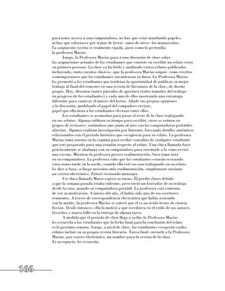 para tener acceso a una computadora, no hay que estar mandando papeles, 	
      ni hay que esforzarse por tratar de leerse –unos de otros– los manuscritos. 	
      La asignación escrita es realmente rápida, justo como lo pretendía 	
      la profesora Macías.
             Luego, la Profesora Macías pasa a una discusión de clase sobre 	
      las asignaciones actuales de los estudiantes que consiste en escribir un relato corto
      en primera persona. La clase ya ha leído y analizado varios relatos publicados
      incluyendo, tanto cuentos clásicos –que la profesora Macías asignó– como escritos
      contemporáneos que los estudiantes encontraron en línea. La Profesora Macías
      les prometió a los estudiantes que tendrían la oportunidad de publicar su mejor
      trabajo al final del semestre en una revista de literatura de la clase, de diseño
      propio. Hoy, discuten cuatro párrafos de apertura (todos tomados del trabajo
      en progreso de los estudiantes) y cada uno de ellos mostrando una estrategia
      diferente para cautivar el interés del lector. Añade sus propias opiniones 	
      a la discusión, modelando el papel del compañero revisor, 	
      papel que ella insta a los estudiantes efectuar entre ellos.
             Los estudiantes se acomodan para pasar el resto de la clase trabajando 	
      en sus relatos. Algunas utilizan su tiempo para escribir, otros se reúnen en
      grupos de revisores, sentándose uno junto al otro con las computadoras portátiles
      abiertas. Algunos realizan investigación por Internet, buscando detalles auténticos
      relacionados con el período histórico que escogieron para su relato. La profesora
      Macías toma asiento en la esquina para recibir consultas de cualquier estudiante
      que esté preparado para una reunión respecto al relato. Una chica llamada Sara
      prácticamente se abalanza con su computadora para enseñarle a la cómo revisó
      una escena. Mientras la profesora provee realimentación, Sara toma nota 	
      en su computadora. La profesora sabe que los estudiantes estarán revisando 	
      estas notas tarde en la noche, cuando ella esté en casa trabajando en su relato. 	
      Le dice a Sara: si luego necesitas más realimentación, simplemente envíame
      un correo electrónico. Estaré revisando mensajes.
             Un chico llamado Mario espera su turno. Él perdió clases debido 	
      a que la semana pasada estaba enfermo, pero envió un borrador de su trabajo
      desde la casa, usando su computadora portátil. La profesora está contenta 	
      de ver su motivación. A inicios del año, él había sido uno de sus escritores
      renuentes. A través de correspondencia electrónica que había sostenido 	
      con la madre, la profesora Macías se enteró que él es un ávido lector de ciencia
      ficción. Desde entonces, ella lo motivó a que escribiera en el estilo de sus autores
      favoritos y nunca falló en la entrega de alguna tarea.
             A medida que el período de clase llega a su fin, la Profesora Macías 	
      les recuerda a los estudiantes que la fecha final para la conclusión del relato 	
      es la próxima semana. Luego, a nivel de clase, los estudiantes escogerán cuáles
      relatos incluir en su propia revista literaria. Tarea final: enviarle a la Profesora
      Macías, por correo electrónico, un nombre para la revista de la clase. 	
      Es su espacio, les recuerda.




166
 