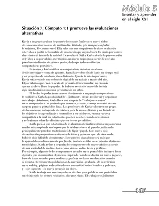 Módulo 5
                                                                                        Enseñar y aprender
                                                                                        en el siglo XXI

Situación 7: Cómputo 1:1 promueve las evaluaciones
alternativas
Karla y su grupo acaban de ponerle los toques finales a su nuevo video 	
de conocimientos básicos de multimedia, titulado: ¿Es siempre confiable
la máxima, Ver para creer? Ella sabe que sus compañeros de clase evaluarán 	
este video a partir de la matriz de valoración que su profesora les envió por correo
electrónico al inicio de la unidad. Le resultará fácil a Karla añadir la presentación
del video a su portafolios electrónico, un nuevo requisito a partir de este año 	
para los estudiantes de primer grado, dado que todos recibieron 	
computadoras portátiles.
       Es marzo y Karla utiliza su computadora en todas sus clases, 	
desde investigar y toma de apuntes, hasta la recolección de datos en tiempo real 	
y en proyectos de colaboración a distancia. Quizás lo más importante, 	
Karla está creando una colección digital de su trabajo a través del año. 	
El portafolios que creó en sexto de primaria (Enciclomedia) no era más 	
que un archivo lleno de papeles, le hubiese resultado imposible incluir 	
algo tan dinámico como una presentación en video.
       El hecho de poder tener acceso diariamente a su propia computadora 	
le confiere a Karla la posibilidad de –fácilmente– crear, recolectar y organizar 	
su trabajo. Asimismo, Karla lleva una carpeta de “trabajos en curso” 	
en su computadora, organizada por materia y extrae y escoge material de esta
carpeta para su portafolios final. Los profesores de Karla colocaron un grupo 	
de documentos; incluyendo directrices para la auto–reflexión y un listado de 	
los objetivos de aprendizaje o contenidos a ser cubiertos, en una carpeta
compartida a la cual los estudiantes pueden acceder cuando seleccionan 	
y reflexionan sobre las distintas partes de sus portafolios.
       Karla piensa que esta forma de evaluación alternativa brinda un panorama
mucho más amplio de sus logros que lo evidenciado en el pasado, utilizando
principalmente pruebas tradicionales de lápiz y papel. Este nuevo tipo 	
de evaluación proporciona evidencia de ideas y procesos que, de otro modo,
hubiese sido difícil de documentar. Este proceso digital muestra más que 	
lo aprendido académicamente por Karla, también exhibe sus crecientes destrezas
tecnológicas. Karla reúne y organiza los componentes de su portafolios a partir 	
de una variedad de medios, tales como videos, audio, texto y gráficos. 	
Por ejemplo, algunos de los componentes actuales en su portafolios incluyen fotos
digitales que documentan el proceso empleado cuando se diseña un nuevo juguete,
base de datos creadas para analizar y graficar los datos recolectados cuando 	
se estudia el crecimiento poblacional, la narración –grabada– de su reflexión 	
en su weblog, páginas web enfocadas en una unidad sobre hambre y pobreza, 	
y –por supuesto– su nueva creación en vídeo.
       Karla trabaja con sus compañeros de clase para publicar sus portafolios 	
en el sitio web del centro educativo, durante el año. El trabajo es fácilmente




                                                                                              167
 