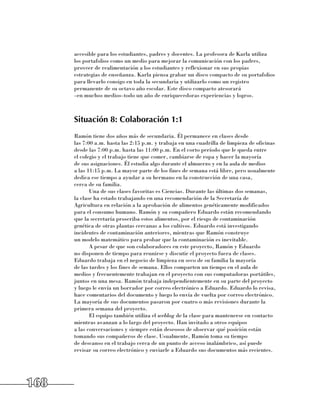 accesible para los estudiantes, padres y docentes. La profesora de Karla utiliza 	
      los portafolios como un medio para mejorar la comunicación con los padres,
      proveer de realimentación a los estudiantes y reflexionar en sus propias
      estrategias de enseñanza. Karla piensa grabar un disco compacto de su portafolios
      para llevarlo consigo en toda la secundaria y utilizarlo como un registro
      permanente de su octavo año escolar. Este disco compacto atesorará 	
      –en muchos medios–todo un año de enriquecedoras experiencias y logros.



      Situación 8: Colaboración 1:1
      Ramón tiene dos años más de secundaria. Él permanece en clases desde 	
      las 7:00 a.m. hasta las 2:15 p.m. y trabaja en una cuadrilla de limpieza de oficinas
      desde las 7:00 p.m. hasta las 11:00 p.m. En el corto período que le queda entre 	
      el colegio y el trabajo tiene que comer, cambiarse de ropa y hacer la mayoría 	
      de sus asignaciones. Él estudia algo durante el almuerzo y en la aula de medios 	
      a las 11:15 p.m. La mayor parte de los fines de semana está libre, pero usualmente
      dedica ese tiempo a ayudar a su hermano en la construcción de una casa, 	
      cerca de su familia.
             Una de sus clases favoritas es Ciencias. Durante las últimas dos semanas, 	
      la clase ha estado trabajando en una recomendación de la Secretaría de
      Agricultura en relación a la aprobación de alimentos genéticamente modificados
      para el consumo humano. Ramón y su compañero Eduardo están recomendando
      que la secretaría proscriba estos alimentos, por el riesgo de contaminación
      genética de otras plantas cercanas a los cultivos. Eduardo está investigando
      incidentes de contaminación anteriores, mientras que Ramón construye 	
      un modelo matemático para probar que la contaminación es inevitable.
             A pesar de que son colaboradores en este proyecto, Ramón y Eduardo 	
      no disponen de tiempo para reunirse y discutir el proyecto fuera de clases.
      Eduardo trabaja en el negocio de limpieza en seco de su familia la mayoría 	
      de las tardes y los fines de semana. Ellos comparten un tiempo en el aula de
      medios y frecuentemente trabajan en el proyecto con sus computadoras portátiles,
      juntos en una mesa. Ramón trabaja independientemente en su parte del proyecto
      y luego le envía un borrador por correo electrónico a Eduardo. Eduardo lo revisa,
      hace comentarios del documento y luego lo envía de vuelta por correo electrónico.
      La mayoría de sus documentos pasaron por cuatro o más revisiones durante la
      primera semana del proyecto.
             El equipo también utiliza el weblog de la clase para mantenerse en contacto
      mientras avanzan a lo largo del proyecto. Han invitado a otros equipos 	
      a las conversaciones y siempre están deseosos de observar qué posición están
      tomando sus compañeros de clase. Usualmente, Ramón toma su tiempo 	
      de descanso en el trabajo cerca de un punto de acceso inalámbrico, así puede
      revisar su correo electrónico y enviarle a Eduardo sus documentos más recientes.




168
 