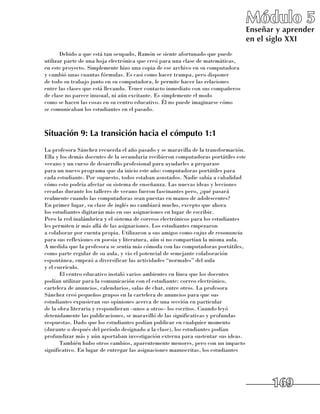 Módulo 5
                                                                                     Enseñar y aprender
                                                                                     en el siglo XXI
       Debido a que está tan ocupado, Ramón se siente afortunado que puede
utilizar parte de una hoja electrónica que creó para una clase de matemáticas, 	
en este proyecto. Simplemente hizo una copia de ese archivo en su computadora 	
y cambió unas cuantas fórmulas. Es casi como hacer trampa, pero disponer 	
de todo su trabajo junto en su computadora, le permite hacer las relaciones 	
entre las clases que está llevando. Tener contacto inmediato con sus compañeros 	
de clase no parece inusual, ni aún excitante. Es simplemente el modo 	
como se hacen las cosas en su centro educativo. Él no puede imaginarse cómo 	
se comunicaban los estudiantes en el pasado.



Situación 9: La transición hacia el cómputo 1:1
La profesora Sánchez recuerda el año pasado y se maravilla de la transformación.
Ella y los demás docentes de la secundaria recibieron computadoras portátiles este
verano y un curso de desarrollo profesional para ayudarles a preparase 	
para un nuevo programa que da inicio este año: computadoras portátiles para
cada estudiante. Por supuesto, todos estaban asustados. Nadie sabía a cabalidad
cómo esto podría afectar su sistema de enseñanza. Las nuevas ideas y lecciones
creadas durante los talleres de verano fueron fascinantes pero, ¿qué pasará
realmente cuando las computadoras sean puestas en manos de adolescentes? 	
En primer lugar, su clase de inglés no cambiará mucho, excepto que ahora 	
los estudiantes digitarán más en sus asignaciones en lugar de escribir. 	
Pero la red inalámbrica y el sistema de correos electrónicos para los estudiantes
les permiten ir más allá de las asignaciones. Los estudiantes empezaron 	
a colaborar por cuenta propia. Utilizaron a sus amigos como cajas de resonancia
para sus reflexiones en poesía y literatura, aún si no compartían la misma aula.
A medida que la profesora se sentía más cómoda con las computadoras portátiles,
como parte regular de su aula, y vio el potencial de semejante colaboración
espontánea, empezó a diversificar las actividades “normales” del aula 	
y el currículo.
       El centro educativo instaló varios ambientes en línea que los docentes
podían utilizar para la comunicación con el estudiante: correo electrónico,
cartelera de anuncios, calendarios, salas de chat, entre otros. La profesora
Sánchez creó pequeños grupos en la cartelera de anuncios para que sus
estudiantes expusieran sus opiniones acerca de una sección en particular
de la obra literaria y respondieran –unos a otros– los escritos. Cuando leyó
detenidamente las publicaciones, se maravilló de las significativas y profundas
respuestas. Dado que los estudiantes podían publicar en cualquier momento
(durante o después del período designado a la clase), los estudiantes podían
profundizar más y aún aportaban investigación externa para sustentar sus ideas.
       También hubo otros cambios, aparentemente menores, pero con un impacto
significativo. En lugar de entregar las asignaciones manuscritas, los estudiantes




                                                                                           169
 