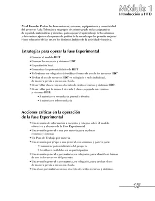 Módulo 1
                                                                                   Introducción a HTD


Nivel Escuela: Probar las herramientas, sistemas, equipamiento y conectividad
del proyecto Aula Telemática en grupos de primer grado en las asignaturas 	
de español, matemáticas y ciencias, para apoyar el aprendizaje de los alumnos 	
y determinar ajustes al esquema de gestión de la escuela que les permita mejorar
el uso educativo de las tic en los distintos ámbitos de la actividad educativa.



Estrategias para operar la Fase Experimental
      •	Conocer el modelo HDT
      •	Conocer los recursos y sistemas HDT
      •	Capacitación local
      •	Comunicar las potencialidades de HDT
      •	Reflexionar en colegiado e identificar formas de uso de los recursos HDT
      •	Probar el uso de recursos HDT en colegiado o en lo individual, 	
        de manera previa a su uso en el aula
      •	Desarrollar clases con uso discreto de ciertos recursos y sistemas HDT
      •	Desarrollar por lo menos 1 de cada 5 clases, apoyada en recursos 	
        y sistemas HDT:
              •	3 materias en secundaria general o técnica
              •	1 materia en telesecundaria



Acciones críticas en la operación
de la Fase Experimental
      •	Una reunión de información a docentes y colegios sobre el modelo
        educativo y alcances de la Fase Experimental
      •	Una reunión general o una por materia para explorar 	
        recursos y sistemas
      •	Un Plan de Trabajo por materia
      •	Una reunión por grupo o una general, con alumnos y padres para:
             •	Comunicar potencialidades del proyecto
             •	Establecer cuál debe ser su participación
      •	Una reunión general o por materia, en colegiado, para identificar formas
        de uso de los recursos del proyecto
      •	Una reunión general o por materia, en colegiado, para probar el uso 	
        de manera previa a su uso en el aula
      •	Una clase por materia con uso discreto de ciertos recursos y sistemas.




                                                                                           17
 