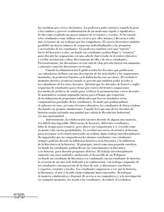 las enviaban por correo electrónico. La profesora pudo entonces seguirle la pista 	
      a los cambios y proveer realimentación de un modo más rápido y significativo. 	
      Se dio como resultado un mayor número de revisiones y escritos. Se les enseñó 	
      a los estudiantes como utilizar este recurso por ellos mismos y llevaron a cabo
      más revisiones de sus trabajos por los compañeros. El correo electrónico también
      posibilitó un mayor número de respuestas individualizadas a las preguntas 	
      y necesidades de los estudiantes. La profesora también creó una “tutoría”
      fuera del horario escolar, en donde sus estudiantes podían llegar y “reunirse”
      para discutir las asignaciones en una sala de chat creada en el centro educativo
      y recibir orientación o ideas directamente de ella o de otros estudiantes.
      Frecuentemente, las discusiones en esta sala de chat privada fueron tan animadas
      y atinentes como las discusiones en el aula.
             Cuando la administración le pidió a todos los docentes que publicaran 	
      sus calendarios en línea con una descripción de las actividades y las asignaciones
      mandadas, la profesora Sánchez ya lo había hecho con sus clases. El verdadero
      momento decisivo aconteció cuando se percató que también podía acceder a 	
      los calendarios de los otros docentes. Advirtió que los docentes de francés e inglés
      requerían de estudiantes para enviar por correo electrónico asignaciones 	
      por medio de archivos de sonido para verificar la pronunciación; varios docentes
      de matemática estaban asignando tareas para el hogar que requerían 	
      de la utilización de programas sofisticados que fueron instalados en las
      computadoras portátiles de los estudiantes, de modo que podían utilizar 	
      el software en casa, así como el centro educativo; los estudiantes de física estaban
      diseñando sus propias simulaciones. Cuando leyó que uno de los docentes de
      historia estaba iniciando una unidad que cubría la Revolución Industrial, 	
      vio una oportunidad.
             Anteriormente, la colaboración con otro docente de alguna otra materia,
      era difícil sino imposible. Diferencias de horarios, diferentes estudiantes, 	
      falta de tiempo para reunirse, pero ahora con computación 1:1, recordó como 	
      su mente voló con las posibilidades. Le escribió un correo electrónico al docente
      para averiguar si él estaría interesado en realizar algún trabajo interdisciplinario.
      No importaba que no compartiesen los mismos estudiantes (sus estudiantes
      siempre podrían discutir la influencia histórica en la literatura y la influencia 	
      de la literatura en la historia). Al principio, inició como una pequeña cartelera 	
      en donde los estudiantes podían llevar sus conocimientos en literatura 	
      o en historia, para discutir preguntas abiertas. El trabajo interdisciplinario
      aumentó con otras unidades, incluyendo el desarrollo de un Webquest 	
      en donde un estudiante de literatura era combinado con un estudiante de historia,
      la creación de un sitio web dedicado a la colaboración, con trabajos originales de
      los estudiantes, incorporación de la clase de arte, y discusiones con líderes 	
      y expertos, estatales y locales. Los estudiantes empezaron a ver que la historia, 	
      la literatura, el arte y la vida están realmente interconectados. Al trabajar 	
      de manera colaborativa y disponer de acceso a sus compañeros y a la investigación
      en cualquier momento, les ayuda a los estudiantes, descubrir el verdadero




170
 