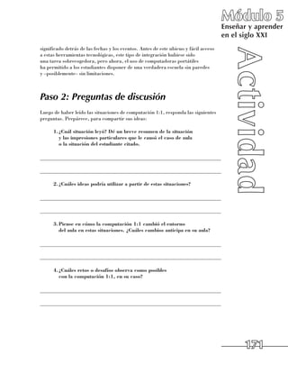 Módulo 5
                                                                                        Enseñar y aprender
                                                                                        en el siglo XXI
significado detrás de las fechas y los eventos. Antes de este ubicuo y fácil acceso 	
a estas herramientas tecnológicas, este tipo de integración hubiese sido 	
una tarea sobrecogedora, pero ahora, el uso de computadoras portátiles 	
ha permitido a los estudiantes disponer de una verdadera escuela sin paredes 	
y –posiblemente– sin limitaciones.



Paso 2: Preguntas de discusión
Luego de haber leído las situaciones de computación 1:1, responda las siguientes
preguntas. Prepárece, para compartir sus ideas:

      1.	 Cuál situación leyó? Dé un breve resumen de la situación
        ¿
        y las impresiones particulares que le causó el caso de aula
        o la situación del estudiante citado.

______________________________________________________________________

______________________________________________________________________

      2.	 Cuáles ideas podría utilizar a partir de estas situaciones?
        ¿

______________________________________________________________________

______________________________________________________________________

      3.	 iense en cómo la computación 1:1 cambió el entorno
        P
        del aula en estas situaciones. ¿Cuáles cambios anticipa en su aula?

______________________________________________________________________

______________________________________________________________________

      4.	 Cuáles retos o desafíos observa como posibles
        ¿
        con la computación 1:1, en su caso?

______________________________________________________________________

______________________________________________________________________




                                                                                              171
 