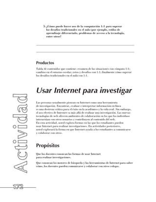 5.	 Cómo puede hacer uso de la computación 1:1 para superar
              ¿
              los desafíos tradicionales en el aula (por ejemplo, estilos de
              aprendizaje diferenciado, problemas de acceso a la tecnología,
              entre otros?

      ______________________________________________________________________

      ______________________________________________________________________



      Productos
      Tabla de contenidos que contiene: resumen de las situaciones con cómputo 1:1;
      cambios en el entorno escolar; retos y desafíos con 1:1; finalmente cómo superar
      los desafíos tradicionales en el aula con 1:1.




      Usar Internet para investigar
      Las personas usualmente piensan en Internet como una herramienta 	
      de investigación. Encontrar, evaluar e interpretar información en línea 	
      es una destreza crítica para el éxito en lo académico y la vida real. Sin embargo,
      el uso efectivo de Internet va más allá de realizar una investigación. Las nuevas
      tecnologías de web ofrecen ambientes de colaboración en los que los individuos
      interactúan con otros usuarios y contribuyen al contenido del web. 	
      En esta actividad, usted explora formas en las que los estudiantes pueden 	
      usar Internet para realizar investigaciones. En actividades posteriores, 	
      usted explorará la forma en que Internet ayuda a los estudiantes a comunicarse 	
      y colaborar con otros.



      Propósitos
      Que los docentes conozcan las formas de usar Internet 	
      para realizar investigaciones.
      Que conozcan los motores de búsqueda y las herramientas de Internet para saber
      cómo, los docentes pueden comunicarse y colaborar con otros colegas.




172
 