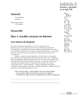 Módulo 5
                                                                                        Enseñar y aprender
                                                                                        en el siglo XXI

Material
      •	Computadora
      •	Internet

Tiempo aproximado:
     •	120 minutos




Desarrollo

Paso 1: Localice recursos en Internet

Usar motores de búsqueda
Los motores de búsqueda populares, como www.google.com.mx y 	
http://mx.yahoo.com/, guían al usuario a buscar información en Internet. 	
La búsqueda no estructurada proporciona infinitas oportunidades de perderse,
pero cuando los estudiantes se les enseña a buscar eficientemente, se encuentran
una gran variedad de sitios web pertinentes y fiables que les ayudan en su
investigación.
       Cuando se conduce una investigación en el web, el hacer su búsqueda 	
más restrictiva le permite localizar la información más útil. Como en cualquier
tipo de investigación, el primer término que viene a la mente (por ejemplo, selva)
puede producir demasiados resultados irrelevantes o sitios web. Por lo tanto, 	
es posible que tenga que pensar en una forma más específica de redactar 	
su búsqueda (como, “selva lacandona”). Cuando la búsqueda de términos
contenga dos o más palabras, debe llevar comillas al principio y al final de la frase
para llevar a cabo una búsqueda más exacta.

      1.	 n el espacio abajo, escriba palabras claves que puede utilizar
        E
        para encontrar información sobre los temas de su unidad y,
        a continuación, elija un motor de búsqueda para realizar su búsqueda.

______________________________________________________________________

______________________________________________________________________




                                                                                              173
 
