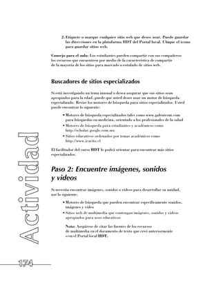 2.	 tiquete o marque cualquier sitio web que desee usar. Puede guardar
              E
              las direcciones en la plataforma HDT del Portal local. Ubique el icono
              para guardar sitios web.

      Consejo para el aula: Los estudiantes pueden compartir con sus compañeros 	
      los recursos que encuentren por medio de la característica de compartir 	
      de la mayoría de los sitios para marcado o rotulado de sitios web.



      Buscadores de sitios especializados
      Si está investigando un tema inusual o desea asegurar que sus sitios sean
      apropiados para la edad, puede que usted desee usar un motor de búsqueda
      especializado. Revise los motores de búsqueda para sitios especializados. Usted
      puede encontrar lo siguiente:
            •	Motores de búsqueda especializados tales como www.galenicom.com 	
              para búsquedas en medicina, orientado a los profesionales de la salud
            •	Motores de búsqueda para estudiantes y académicos como 	
              http://scholar.google.com.mx
            •	Sitios educativos ordenados por temas académicos como 	
              http://www.icarito.cl

      El facilitador del curso HDT le podrá orientar para encontrar más sitios
      especializados.


      Paso 2: Encuentre imágenes, sonidos
      y videos
      Si necesita encontrar imágenes, sonidos o videos para desarrollar su unidad, 	
      use lo siguiente:
            •	Motores de búsqueda que pueden encontrar específicamente sonidos,
              imágenes y video
            •	Sitios web de multimedia que contengan imágenes, sonidos y videos
              apropiados para usos educativos

            	 Nota: Asegúrese de citar las fuentes de los recursos 	
              de multimedia en el documento de texto que creó anteriormente 	
              o en el Portal local HDT.




174
 