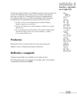Módulo 5
                                                                               Enseñar y aprender
                                                                               en el siglo XXI
Consejo para el aula: Enseñe a sus estudiantes un proceso para encontrar los
recursos de multimedia que necesitan y citar sus fuentes correctamente. 	
Otro tema a considerar es el tamaño de los recursos de multimedia que 	
los estudiantes eligen usar. Los archivos multimedia pesados entorpecen 	
la colaboración y la capacidad de otros para acceder a los recursos.
      1.	Localice recursos de investigación para su unidad. Marque, 	
         etiquete o guarde en sus favoritos.
      2.	Guarde una imagen en la carpeta imágenes_sonidos de su carpeta 	
         del Proyecto.
      3.	De ser apropiado para el Portafolios de la unidad, también puede
         guardar un sonido o video en la carpeta imágenes _ sonidos 	
         en su carpeta del Proyecto.




Productos
Documento de texto con sitios web de los recursos para el proyecto.
Imágenes, textos o sonidos para incorporar al proyecto.



Reflexión y compartir
Comparta lo aprendido en este módulo con sus colegas de clase.
Recuerde guardar todos sus documentos en un lugar seguro e incorpóralos 	
a la plataforma del Portal local HDT.




                                                                                     175
 