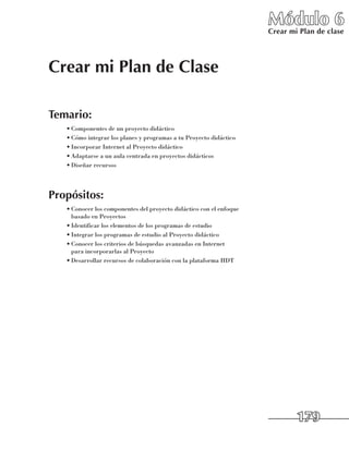 Módulo 6
                                                                       Crear mi Plan de clase




Crear mi Plan de Clase

Temario:
   •	Componentes de un proyecto didáctico
   •	Cómo integrar los planes y programas a tu Proyecto didáctico
   •	Incorporar Internet al Proyecto didáctico
   •	Adaptarse a un aula centrada en proyectos didácticos
   •	Diseñar recursos




Propósitos:
   •	Conocer los componentes del proyecto didáctico con el enfoque 	
     basado en Proyectos
   •	Identificar los elementos de los programas de estudio
   •	Integrar los programas de estudio al Proyecto didáctico
   •	Conocer los criterios de búsquedas avanzadas en Internet 	
     para incorporarlas al Proyecto
   •	Desarrollar recursos de colaboración con la plataforma HDT




                                                                               179
 