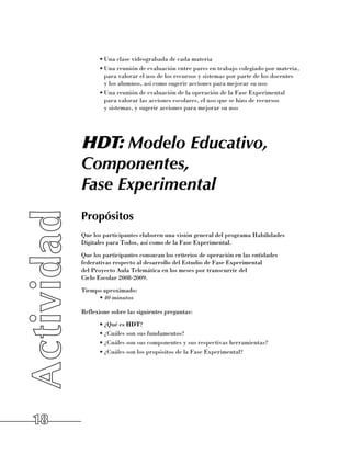 •	Una clase videograbada de cada materia
           •	Una reunión de evaluación entre pares en trabajo colegiado por materia,
             para valorar el uso de los recursos y sistemas por parte de los docentes 	
             y los alumnos, así como sugerir acciones para mejorar su uso
           •	Una reunión de evaluación de la operación de la Fase Experimental 	
             para valorar las acciones escolares, el uso que se hizo de recursos 	
             y sistemas, y sugerir acciones para mejorar su uso




     HDT: Modelo Educativo,
     Componentes,
     Fase Experimental
     Propósitos
     Que los participantes elaboren una visión general del programa Habilidades
     Digitales para Todos, así como de la Fase Experimental.
     Que los participantes conozcan los criterios de operación en las entidades
     federativas respecto al desarrollo del Estudio de Fase Experimental 	
     del Proyecto Aula Telemática en los meses por transcurrir del 	
     Ciclo Escolar 2008-2009.
     Tiempo aproximado:
          •	40 minutos

     Reflexione sobre las siguientes preguntas:
           •	¿Qué es HDT?
           •	¿Cuáles son sus fundamentos?
           •	¿Cuáles son sus componentes y sus respectivas herramientas?
           •	¿Cuáles son los propósitos de la Fase Experimental?




18
 