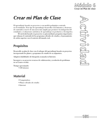 Módulo 6
                                                                                    Crear mi Plan de clase



Crear mi Plan de Clase
El aprendizaje basado en proyectos es un modelo pedagógico centrado 	
en el estudiante. Este tipo de aprendizaje desarrolla conocimientos y destrezas
de contenido a través de una tarea más amplia que promueve la indagación del
estudiante y evaluaciones auténticas de aprendizaje en productos y desempeños.
       El currículo basado en proyectos se guía mediante preguntas importantes
que enlazan el contenido de los programas oficiales de estudio y el pensamiento 	
de orden superior con el contexto del mundo real.



Propósitos
Desarrolle su plan de clase con el enfoque del aprendizaje basado en proyectos
incorporando los planes y programas de estudio de su asignatura.
Adquiera habilidades de búsqueda avanzada en Internet.
Incorpore a su proyecto recursos de colaboración y resolución de problemas 	
en su Centro escolar.
Tiempo aproximado:
     •	180 minutos




Material
      •	Computadora
      •	Planes oficiales de estudio
      •	Internet




                                                                                            181
 