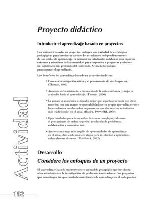 Proyecto didáctico
      Introducir el aprendizaje basado en proyectos
      Las unidades basadas en proyectos incluyen una variedad de estrategias
      pedagógicas para involucrar a todos los estudiantes independientemente 	
      de sus estilos de aprendizaje. A menudo los estudiantes colaboran con expertos
      externos y miembros de la comunidad para responder a preguntas y obtener 	
      un significado más profundo del contenido. Se usa la tecnología 	
      para apoyar el aprendizaje.
      Los beneficios del aprendizaje basado en proyectos incluyen:
            •	Fomenta la indagación activa y el pensamiento de nivel superior. 	
              (Thomas, 1998)

            •	Aumento de la asistencia, crecimiento de la auto-confianza y mejores
              actitudes hacia el aprendizaje. (Thomas, 2000)

            •	La ganancia académica es igual o mejor que aquella generada por otros
              modelos, con una mayor responsabilidad por su propio aprendizaje entre
              los estudiantes involucrados en proyectos que durante las actividades 	
              más tradicionales en el aula. (Boaler, 1999; SRI, 2000)

            •	Oportunidades para desarrollar destrezas complejas, tal como 	
              el pensamiento de orden superior, resolución de problemas, 	
              colaboración y comunicación.

            •	Acceso a un rango más amplio de oportunidades de aprendizaje
              en el aula, ofreciendo una estrategia para involucrar a aprendices
              culturalmente diversos. (Railsback, 2002)




      Desarrollo
      Considere los enfoques de un proyecto
      El aprendizaje basado en proyectos es un modelo pedagógico que involucra 	
      a los estudiantes en la investigación de problemas cautivadores. Los proyectos 	
      que constituyen las oportunidades más fuertes de aprendizaje en el aula pueden




182
 